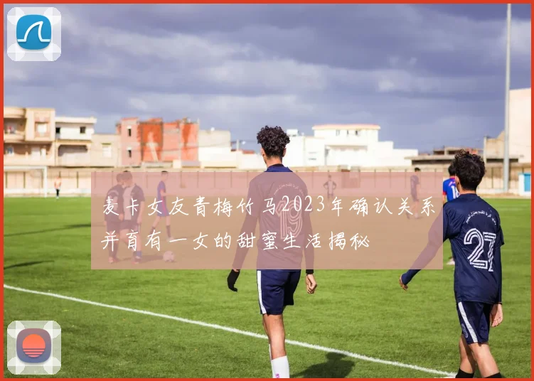 麦卡女友青梅竹马2023年确认关系并育有一女的甜蜜生活揭秘
