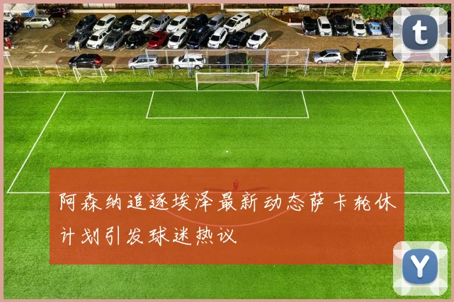 阿森纳追逐埃泽最新动态萨卡轮休计划引发球迷热议