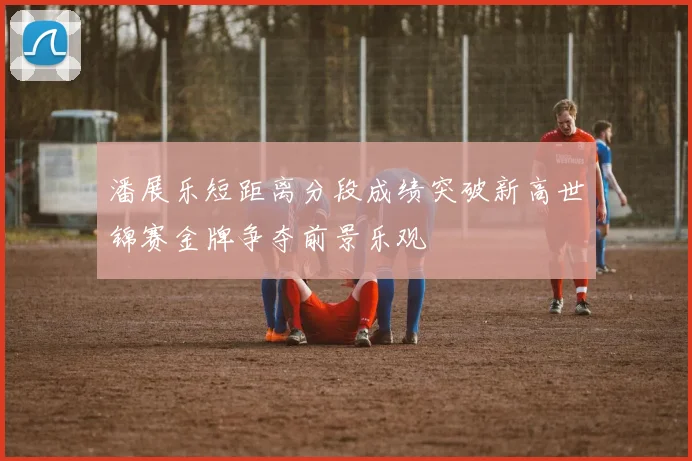 潘展乐短距离分段成绩突破新高世锦赛金牌争夺前景乐观