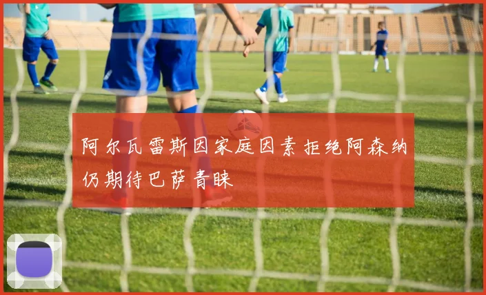 阿尔瓦雷斯因家庭因素拒绝阿森纳仍期待巴萨青睐