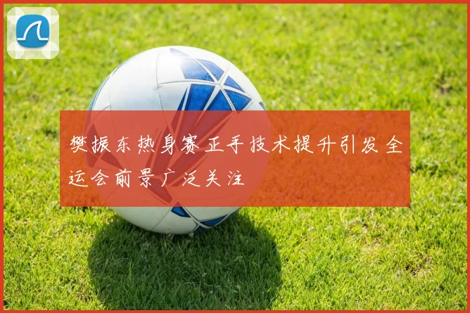 樊振东热身赛正手技术提升引发全运会前景广泛关注