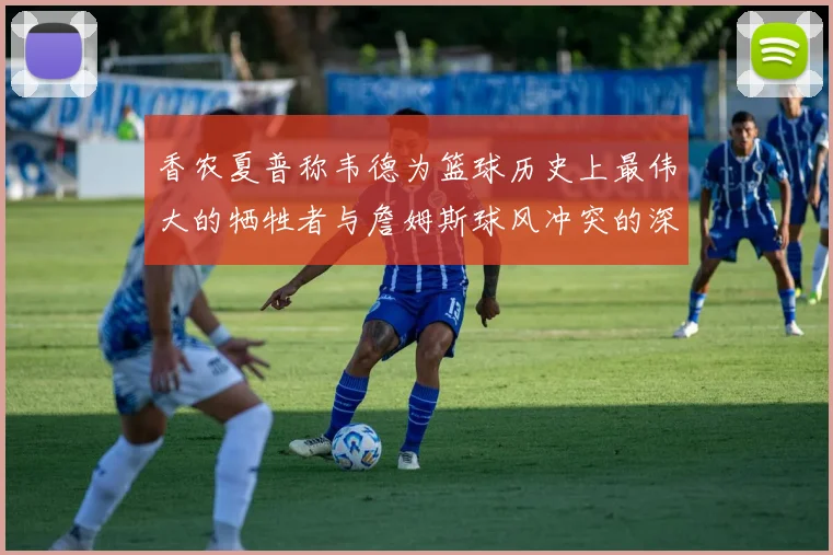 香农夏普称韦德为篮球历史上最伟大的牺牲者与詹姆斯球风冲突的深度分析